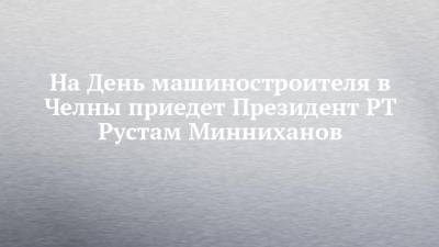 На День машиностроителя в Челны приедет Президент РТ Рустам Минниханов