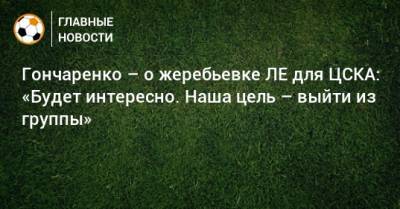 Гончаренко – о жеребьевке ЛЕ для ЦСКА: «Будет интересно. Наша цель – выйти из группы»