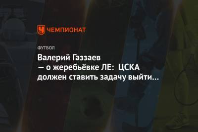 Валерий Газзаев — о жеребьёвке ЛЕ: ЦСКА должен ставить задачу выйти с первого места