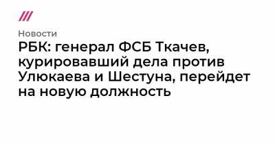РБК: генерал ФСБ Ткачев, курировавший дела против Улюкаева и Шестуна, перейдет на новую должность