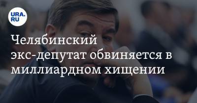 Челябинский экс-депутат обвиняется в миллиардном хищении