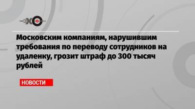 Московским компаниям, нарушившим требования по переводу сотрудников на удаленку, грозит штраф до 300 тысяч рублей