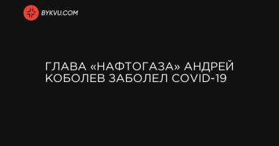 Глава «Нафтогаза» Андрей Коболев заболел COVID-19