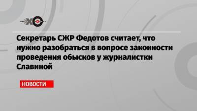 Секретарь СЖР Федотов считает, что нужно разобраться в вопросе законности проведения обысков у журналистки Славиной