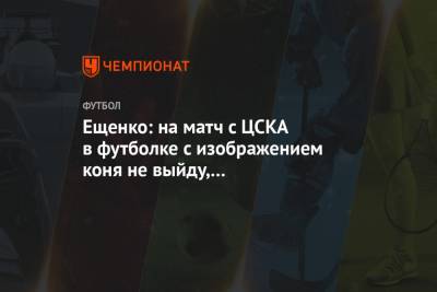 Ещенко: на матч с ЦСКА в футболке с изображением коня не выйду, они правильно себя ведут