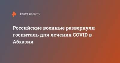 Российские военные развернули госпиталь для лечения COVID в Абхазии - ren.tv - Апсны - округ Южный