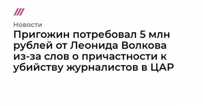 Пригожин потребовал 5 млн рублей от Леонида Волкова из-за слов о причастности к убийству журналистов в ЦАР