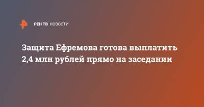 Защита Ефремова готова выплатить 2,4 млн рублей прямо на заседании