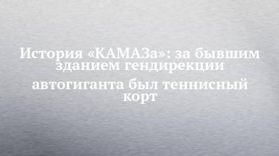 История «КАМАЗа»: за бывшим зданием гендирекции автогиганта был теннисный корт