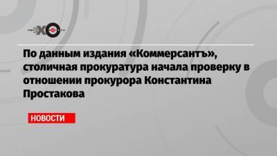 По данным издания «Коммерсантъ», столичная прокуратура начала проверку в отношении прокурора Константина Простакова
