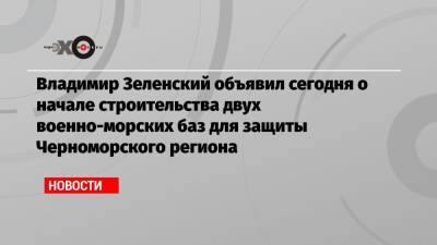 Владимир Зеленский объявил сегодня о начале строительства двух военно-морских баз для защиты Черноморского региона