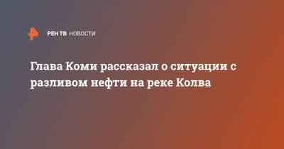 Глава Коми рассказал о ситуации с разливом нефти на реке Колва