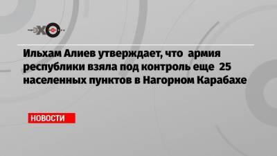 Ильхам Алиев утверждает, что армия республики взяла под контроль еще 25 населенных пунктов в Нагорном Карабахе