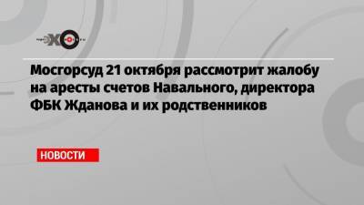 Мосгорсуд 21 октября рассмотрит жалобу на аресты счетов Навального, директора ФБК Жданова и их родственников