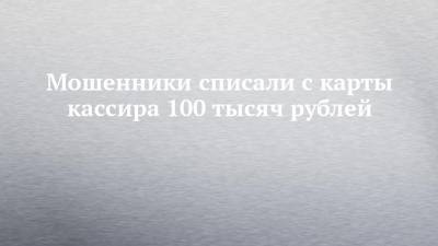 Мошенники списали с карты кассира 100 тысяч рублей
