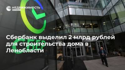 Сбербанк выделил 2 млрд рублей для строительства дома в Ленобласти