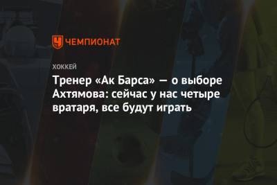 Тренер «Ак Барса» — о выборе Ахтямова: сейчас у нас четыре вратаря, все будут играть