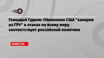 Геннадий Гудков: Обвинения США «хакеров из ГРУ» в атаках по всему миру соответствует российской политике