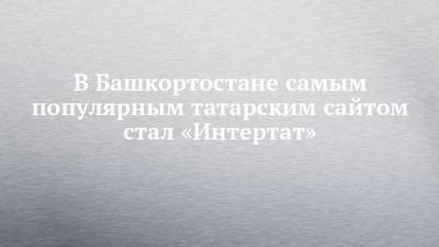 В Башкортостане самым популярным татарским сайтом стал «Интертат»