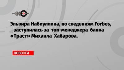 Эльвира Набиуллина, по сведениям Forbes, заступилась за топ-менеджера банка «Траст» Михаила Хабарова.