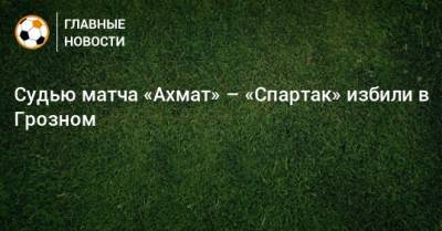 Судью матча «Ахмат» – «Спартак» избили в Грозном - bombardir.ru