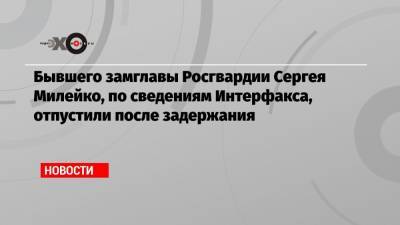 Бывшего замглавы Росгвардии Сергея Милейко, по сведениям Интерфакса, отпустили после задержания