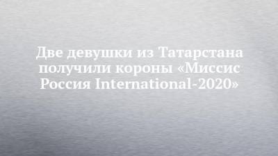 Две девушки из Татарстана получили короны «Миссис Россия International-2020»