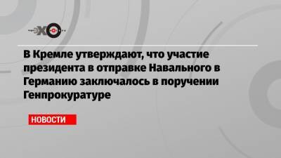 В Кремле утверждают, что участие президента в отправке Навального в Германию заключалось в поручении Генпрокуратуре