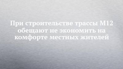 При строительстве трассы М12 обещают не экономить на комфорте местных жителей