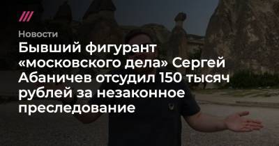 Бывший фигурант «московского дела» Сергей Абаничев отсудил 150 тысяч рублей за незаконное преследование