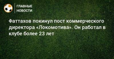 Фаттахов покинул пост коммерческого директора «Локомотива». Он работал в клубе более 23 лет