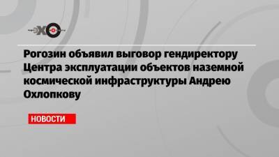 Дмитрий Рогозин - Рогозин объявил выговор гендиректору Центра эксплуатации объектов наземной космической инфраструктуры Андрею Охлопкову - echo.msk.ru