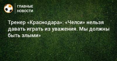 Тренер «Краснодара»: «Челси» нельзя давать играть из уважения. Мы должны быть злыми» - bombardir.ru - Краснодар