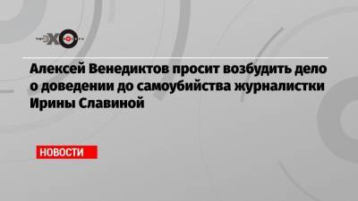 Алексей Венедиктов просит возбудить дело о доведении до самоубийства журналистки Ирины Славиной