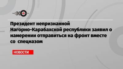 Президент непризнанной Нагорно-Карабахской республики заявил о намерении отправиться на фронт вместе со спецназом