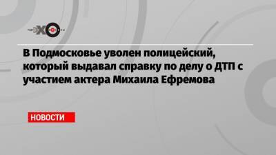 В Подмосковье уволен полицейский, который выдавал справку по делу о ДТП с участием актера Михаила Ефремова