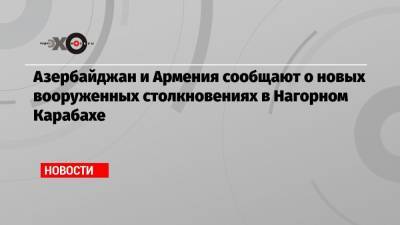 Азербайджан и Армения сообщают о новых вооруженных столкновениях в Нагорном Карабахе