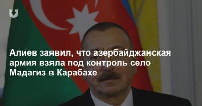 Алиев заявил, что азербайджанская армия взяла под контроль село Мадагиз в Карабахе