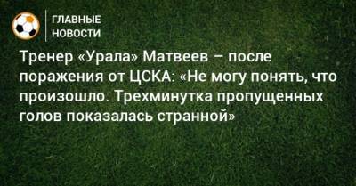 Тренер «Урала» Матвеев – после поражения от ЦСКА: «Не могу понять, что произошло. Трехминутка пропущенных голов показалась странной»