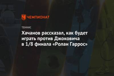 Хачанов рассказал, как будет играть против Джоковича в 1/8 финала «Ролан Гаррос»
