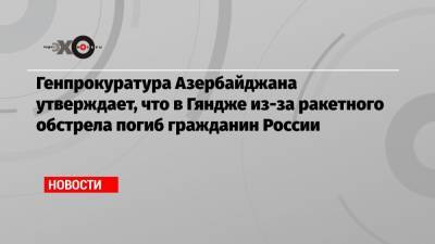 Генпрокуратура Азербайджана утверждает, что в Гяндже из-за ракетного обстрела погиб гражданин России