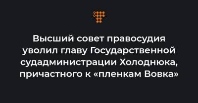 Высший совет правосудия уволил главу Государственной судадминистрации Холоднюка, причастного к «пленкам Вовка»