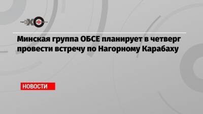 Минская группа ОБСЕ планирует в четверг провести встречу по Нагорному Карабаху