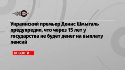 Украинский премьер Денис Шмыгаль предупредил, что через 15 лет у государства не будет денег на выплату пенсий