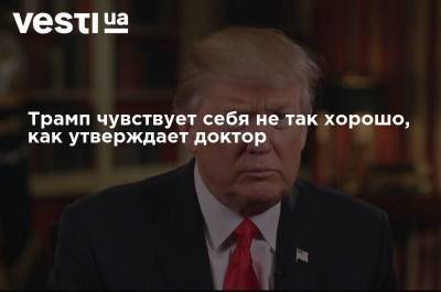 Трамп чувствует себя не так хорошо, как утверждает доктор