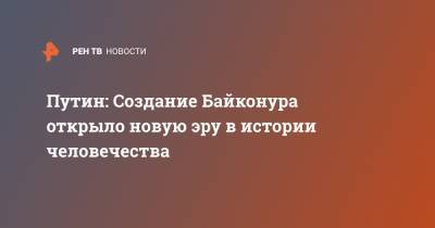 Путин: Создание Байконура открыло новую эру в истории человечества