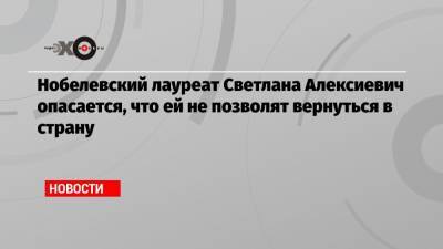 Нобелевский лауреат Светлана Алексиевич опасается, что ей не позволят вернуться в страну