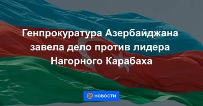 Генпрокуратура Азербайджана завела дело против лидера Нагорного Карабаха