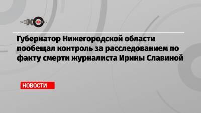 Губернатор Нижегородской области пообещал контроль за расследованием по факту смерти журналиста Ирины Славиной