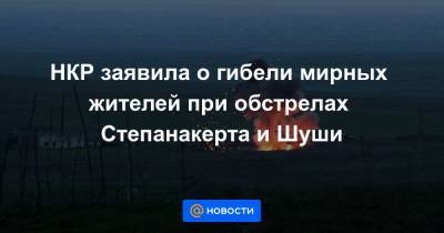 НКР заявила о гибели мирных жителей при обстрелах Степанакерта и Шуши
